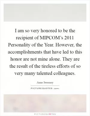 I am so very honored to be the recipient of MIPCOM’s 2011 Personality of the Year. However, the accomplishments that have led to this honor are not mine alone. They are the result of the tireless efforts of so very many talented colleagues Picture Quote #1
