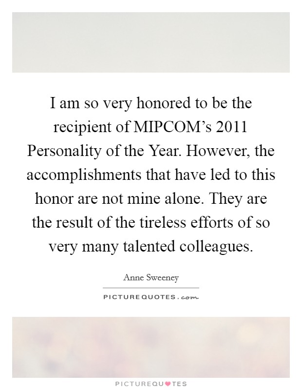 I am so very honored to be the recipient of MIPCOM's 2011 Personality of the Year. However, the accomplishments that have led to this honor are not mine alone. They are the result of the tireless efforts of so very many talented colleagues Picture Quote #1
