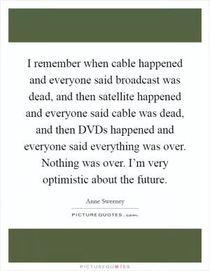 I remember when cable happened and everyone said broadcast was dead, and then satellite happened and everyone said cable was dead, and then DVDs happened and everyone said everything was over. Nothing was over. I’m very optimistic about the future Picture Quote #1