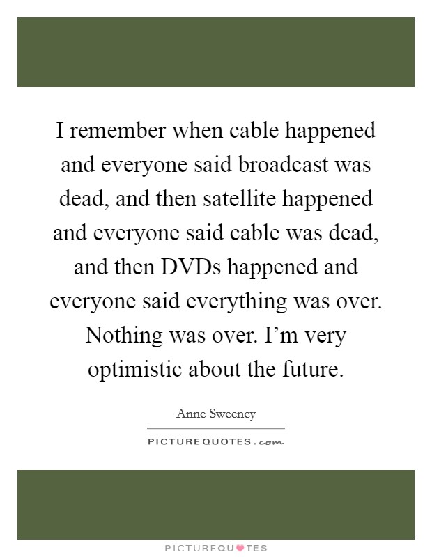 I remember when cable happened and everyone said broadcast was dead, and then satellite happened and everyone said cable was dead, and then DVDs happened and everyone said everything was over. Nothing was over. I'm very optimistic about the future Picture Quote #1