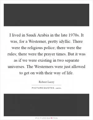 I lived in Saudi Arabia in the late 1970s. It was, for a Westerner, pretty idyllic. There were the religious police; there were the rules; there were the prayer times. But it was as if we were existing in two separate universes. The Westerners were just allowed to get on with their way of life Picture Quote #1