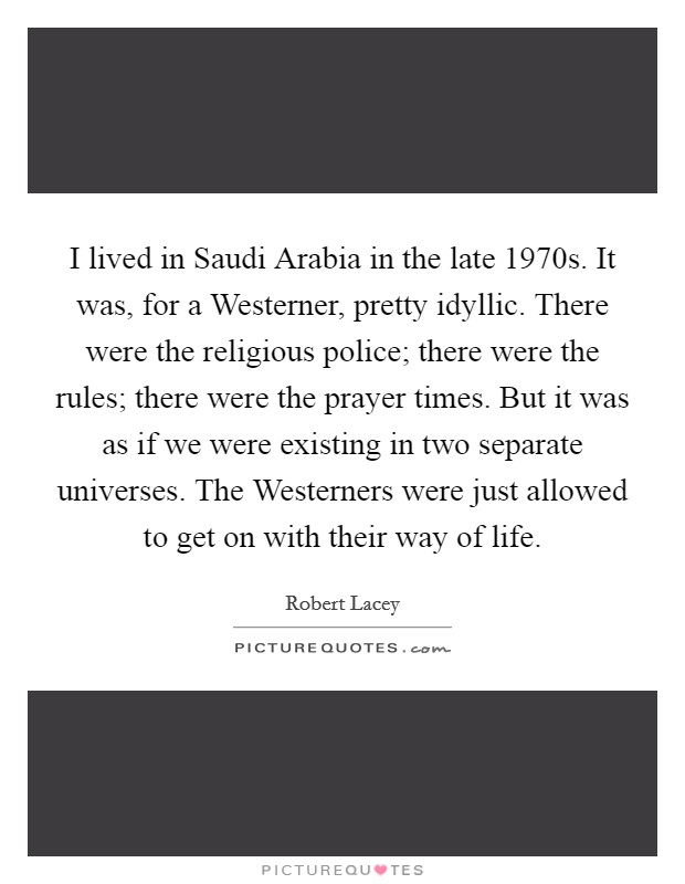 I lived in Saudi Arabia in the late 1970s. It was, for a Westerner, pretty idyllic. There were the religious police; there were the rules; there were the prayer times. But it was as if we were existing in two separate universes. The Westerners were just allowed to get on with their way of life Picture Quote #1