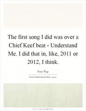 The first song I did was over a Chief Keef beat - Understand Me. I did that in, like, 2011 or 2012, I think Picture Quote #1