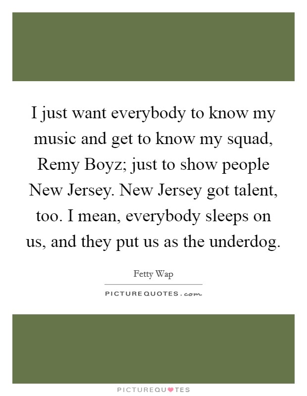 I just want everybody to know my music and get to know my squad, Remy Boyz; just to show people New Jersey. New Jersey got talent, too. I mean, everybody sleeps on us, and they put us as the underdog Picture Quote #1