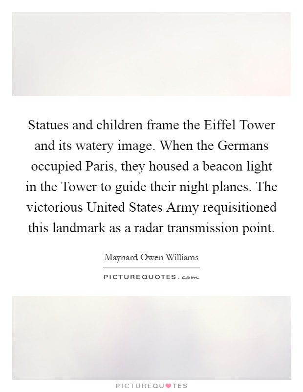 Statues and children frame the Eiffel Tower and its watery image. When the Germans occupied Paris, they housed a beacon light in the Tower to guide their night planes. The victorious United States Army requisitioned this landmark as a radar transmission point Picture Quote #1