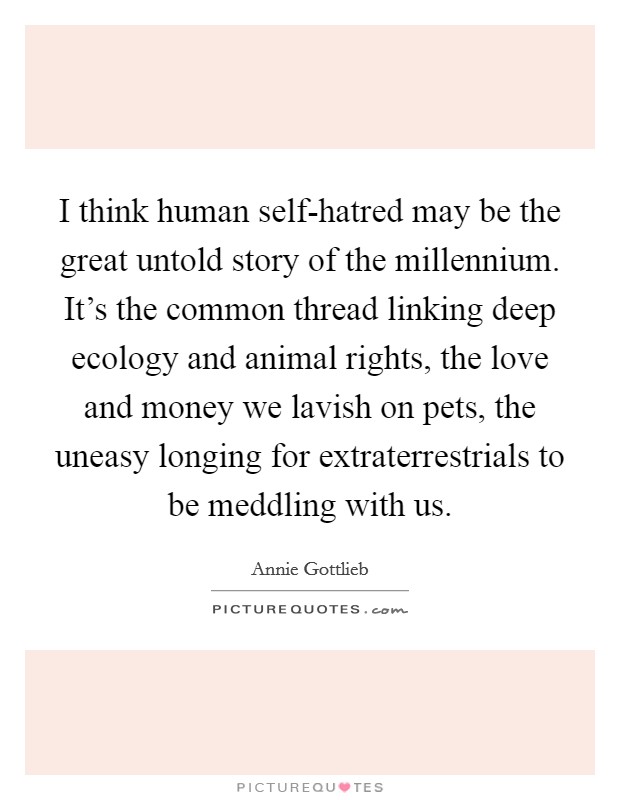I think human self-hatred may be the great untold story of the millennium. It’s the common thread linking deep ecology and animal rights, the love and money we lavish on pets, the uneasy longing for extraterrestrials to be meddling with us Picture Quote #1