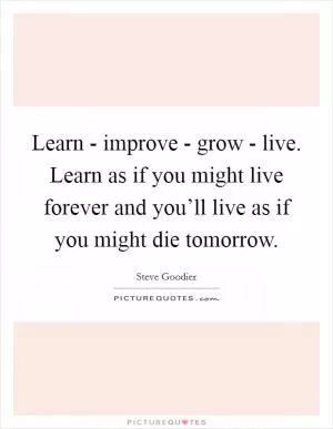 Learn - improve - grow - live. Learn as if you might live forever and you’ll live as if you might die tomorrow Picture Quote #1