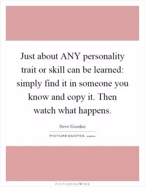 Just about ANY personality trait or skill can be learned: simply find it in someone you know and copy it. Then watch what happens Picture Quote #1