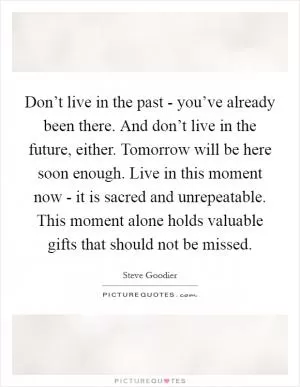 Don’t live in the past - you’ve already been there. And don’t live in the future, either. Tomorrow will be here soon enough. Live in this moment now - it is sacred and unrepeatable. This moment alone holds valuable gifts that should not be missed Picture Quote #1
