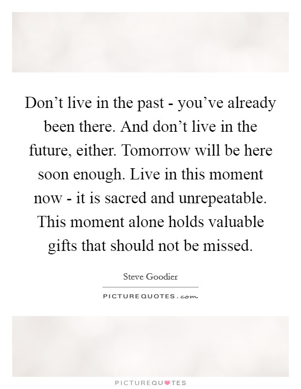Don't live in the past - you've already been there. And don't live in the future, either. Tomorrow will be here soon enough. Live in this moment now - it is sacred and unrepeatable. This moment alone holds valuable gifts that should not be missed Picture Quote #1