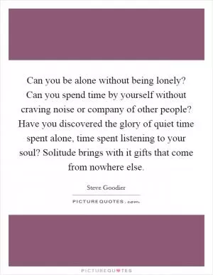 Can you be alone without being lonely? Can you spend time by yourself without craving noise or company of other people? Have you discovered the glory of quiet time spent alone, time spent listening to your soul? Solitude brings with it gifts that come from nowhere else Picture Quote #1