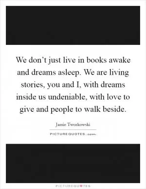 We don’t just live in books awake and dreams asleep. We are living stories, you and I, with dreams inside us undeniable, with love to give and people to walk beside Picture Quote #1
