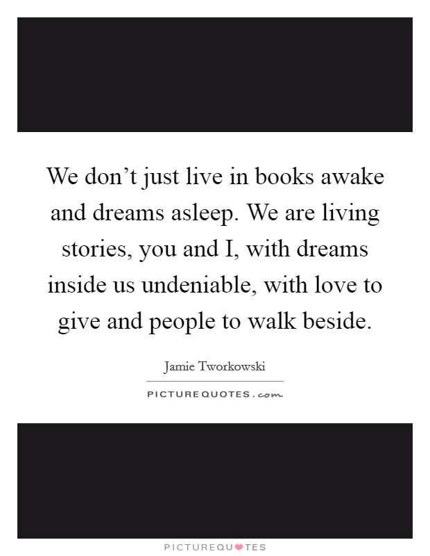 We don't just live in books awake and dreams asleep. We are living stories, you and I, with dreams inside us undeniable, with love to give and people to walk beside Picture Quote #1