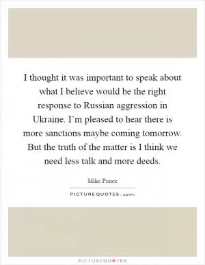 I thought it was important to speak about what I believe would be the right response to Russian aggression in Ukraine. I’m pleased to hear there is more sanctions maybe coming tomorrow. But the truth of the matter is I think we need less talk and more deeds Picture Quote #1
