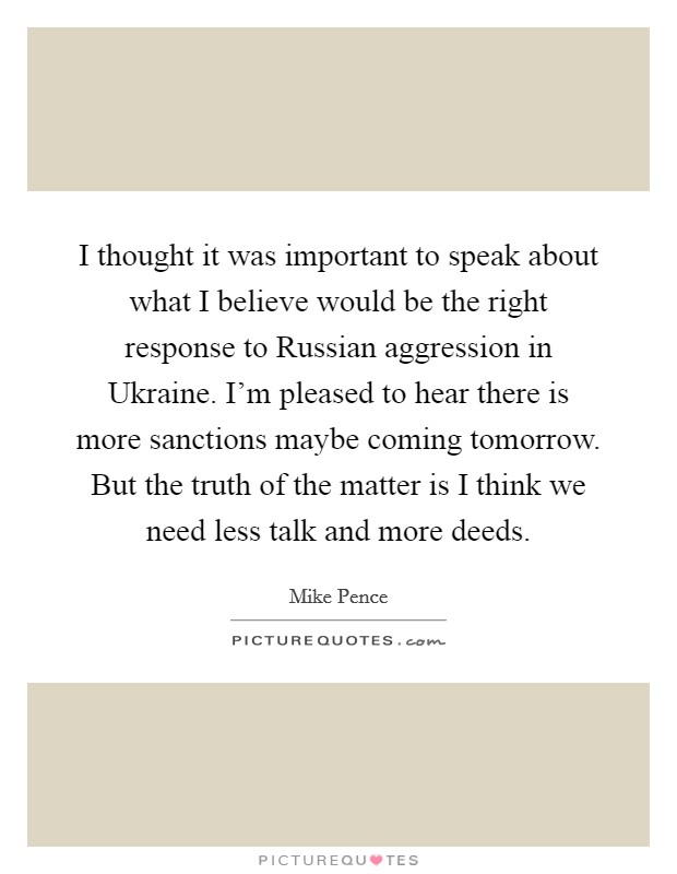 I thought it was important to speak about what I believe would be the right response to Russian aggression in Ukraine. I'm pleased to hear there is more sanctions maybe coming tomorrow. But the truth of the matter is I think we need less talk and more deeds Picture Quote #1