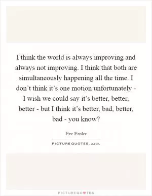 I think the world is always improving and always not improving. I think that both are simultaneously happening all the time. I don’t think it’s one motion unfortunately - I wish we could say it’s better, better, better - but I think it’s better, bad, better, bad - you know? Picture Quote #1