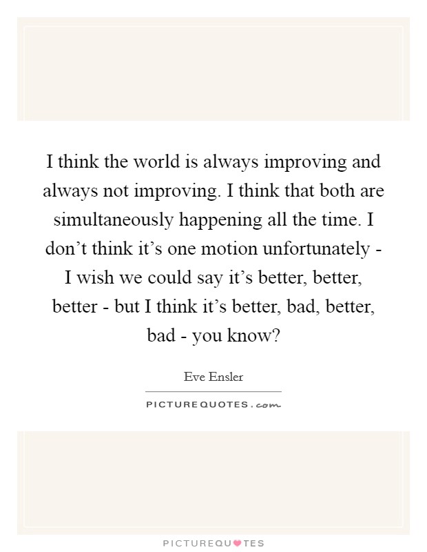 I think the world is always improving and always not improving. I think that both are simultaneously happening all the time. I don't think it's one motion unfortunately - I wish we could say it's better, better, better - but I think it's better, bad, better, bad - you know? Picture Quote #1