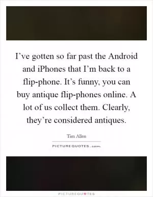 I’ve gotten so far past the Android and iPhones that I’m back to a flip-phone. It’s funny, you can buy antique flip-phones online. A lot of us collect them. Clearly, they’re considered antiques Picture Quote #1