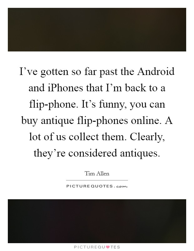 I've gotten so far past the Android and iPhones that I'm back to a flip-phone. It's funny, you can buy antique flip-phones online. A lot of us collect them. Clearly, they're considered antiques Picture Quote #1