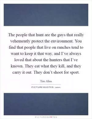 The people that hunt are the guys that really vehemently protect the environment. You find that people that live on ranches tend to want to keep it that way, and I’ve always loved that about the hunters that I’ve known. They eat what they kill, and they carry it out. They don’t shoot for sport Picture Quote #1