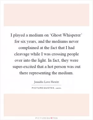I played a medium on ‘Ghost Whisperer’ for six years, and the mediums never complained at the fact that I had cleavage while I was crossing people over into the light. In fact, they were super-excited that a hot person was out there representing the medium Picture Quote #1