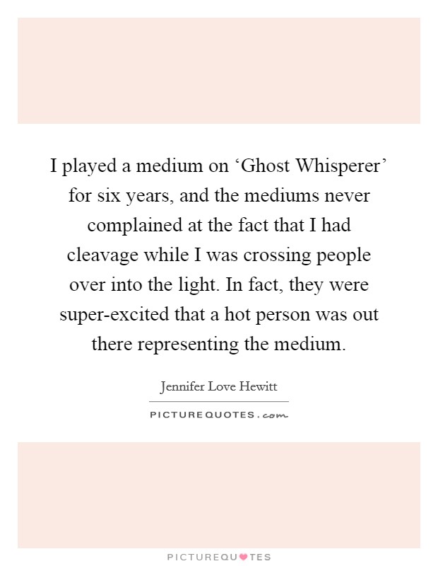 I played a medium on ‘Ghost Whisperer' for six years, and the mediums never complained at the fact that I had cleavage while I was crossing people over into the light. In fact, they were super-excited that a hot person was out there representing the medium Picture Quote #1