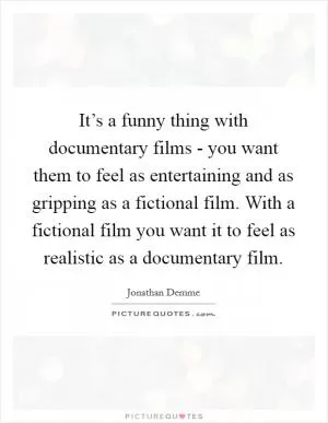 It’s a funny thing with documentary films - you want them to feel as entertaining and as gripping as a fictional film. With a fictional film you want it to feel as realistic as a documentary film Picture Quote #1