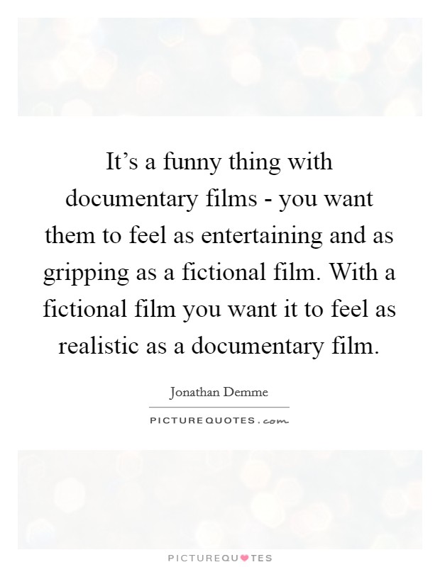 It's a funny thing with documentary films - you want them to feel as entertaining and as gripping as a fictional film. With a fictional film you want it to feel as realistic as a documentary film Picture Quote #1