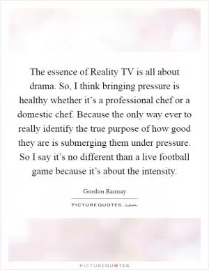 The essence of Reality TV is all about drama. So, I think bringing pressure is healthy whether it’s a professional chef or a domestic chef. Because the only way ever to really identify the true purpose of how good they are is submerging them under pressure. So I say it’s no different than a live football game because it’s about the intensity Picture Quote #1