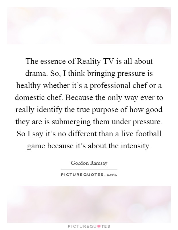 The essence of Reality TV is all about drama. So, I think bringing pressure is healthy whether it's a professional chef or a domestic chef. Because the only way ever to really identify the true purpose of how good they are is submerging them under pressure. So I say it's no different than a live football game because it's about the intensity Picture Quote #1