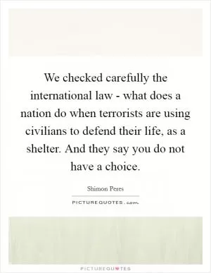 We checked carefully the international law - what does a nation do when terrorists are using civilians to defend their life, as a shelter. And they say you do not have a choice Picture Quote #1