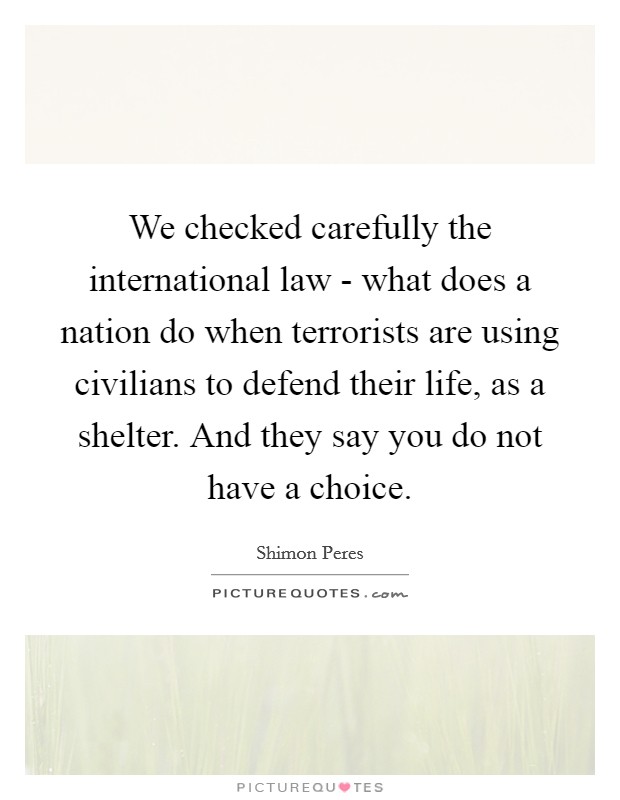 We checked carefully the international law - what does a nation do when terrorists are using civilians to defend their life, as a shelter. And they say you do not have a choice Picture Quote #1