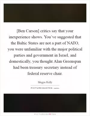 [Ben Carson] critics say that your inexperience shows. You’ve suggested that the Baltic States are not a part of NATO, you were unfamiliar with the major political parties and government in Israel, and domestically, you thought Alan Greenspan had been treasury secretary instead of federal reserve chair Picture Quote #1