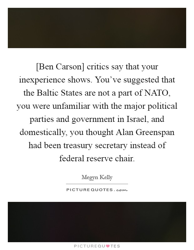 [Ben Carson] critics say that your inexperience shows. You've suggested that the Baltic States are not a part of NATO, you were unfamiliar with the major political parties and government in Israel, and domestically, you thought Alan Greenspan had been treasury secretary instead of federal reserve chair Picture Quote #1
