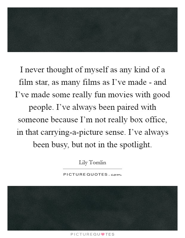 I never thought of myself as any kind of a film star, as many films as I've made - and I've made some really fun movies with good people. I've always been paired with someone because I'm not really box office, in that carrying-a-picture sense. I've always been busy, but not in the spotlight Picture Quote #1