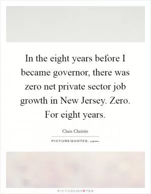 In the eight years before I became governor, there was zero net private sector job growth in New Jersey. Zero. For eight years Picture Quote #1