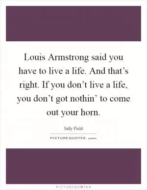 Louis Armstrong said you have to live a life. And that’s right. If you don’t live a life, you don’t got nothin’ to come out your horn Picture Quote #1