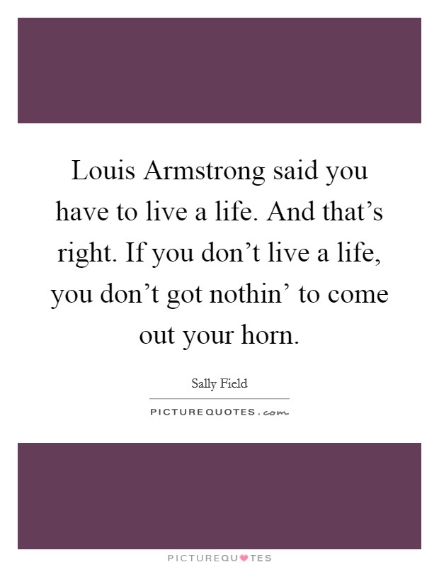 Louis Armstrong said you have to live a life. And that's right. If you don't live a life, you don't got nothin' to come out your horn Picture Quote #1