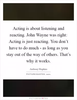 Acting is about listening and reacting. John Wayne was right: Acting is just reacting. You don’t have to do much - as long as you stay out of the way of others. That’s why it works Picture Quote #1