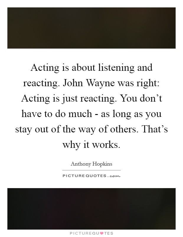 Acting is about listening and reacting. John Wayne was right: Acting is just reacting. You don't have to do much - as long as you stay out of the way of others. That's why it works Picture Quote #1