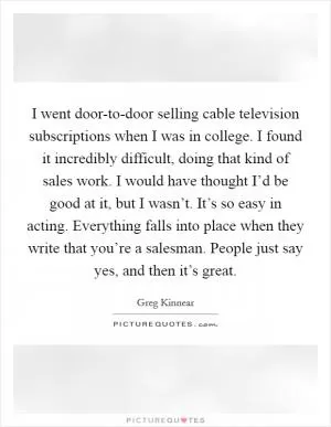 I went door-to-door selling cable television subscriptions when I was in college. I found it incredibly difficult, doing that kind of sales work. I would have thought I’d be good at it, but I wasn’t. It’s so easy in acting. Everything falls into place when they write that you’re a salesman. People just say yes, and then it’s great Picture Quote #1