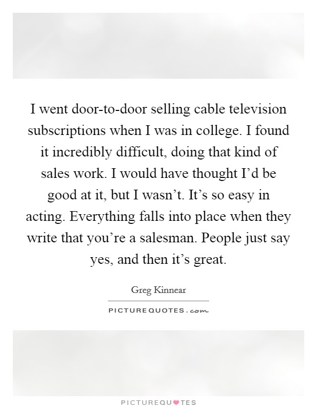 I went door-to-door selling cable television subscriptions when I was in college. I found it incredibly difficult, doing that kind of sales work. I would have thought I'd be good at it, but I wasn't. It's so easy in acting. Everything falls into place when they write that you're a salesman. People just say yes, and then it's great Picture Quote #1
