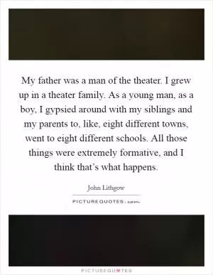 My father was a man of the theater. I grew up in a theater family. As a young man, as a boy, I gypsied around with my siblings and my parents to, like, eight different towns, went to eight different schools. All those things were extremely formative, and I think that’s what happens Picture Quote #1