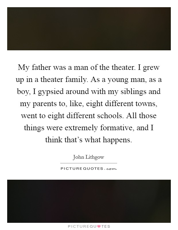 My father was a man of the theater. I grew up in a theater family. As a young man, as a boy, I gypsied around with my siblings and my parents to, like, eight different towns, went to eight different schools. All those things were extremely formative, and I think that's what happens Picture Quote #1