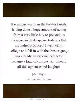 Having grown up in the theater family, having done a huge amount of acting from a very little boy to precocious teenager in Shakespeare festivals that my father produced, I went off to college and fell in with the theater gang. I was already an experienced actor. I became a kind of campus star. I heard all this applause and laughter Picture Quote #1