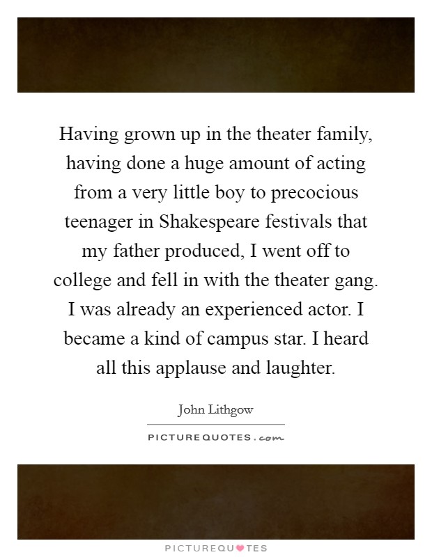 Having grown up in the theater family, having done a huge amount of acting from a very little boy to precocious teenager in Shakespeare festivals that my father produced, I went off to college and fell in with the theater gang. I was already an experienced actor. I became a kind of campus star. I heard all this applause and laughter Picture Quote #1