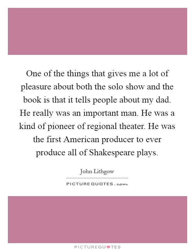 One of the things that gives me a lot of pleasure about both the solo show and the book is that it tells people about my dad. He really was an important man. He was a kind of pioneer of regional theater. He was the first American producer to ever produce all of Shakespeare plays Picture Quote #1