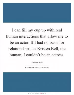 I can fill my cup up with real human interactions that allow me to be an actor. If I had no basis for relationships, as Kristen Bell, the human, I couldn’t be an actress Picture Quote #1
