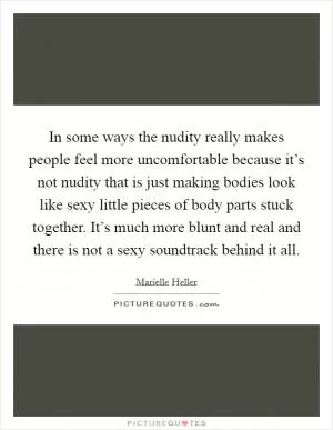 In some ways the nudity really makes people feel more uncomfortable because it’s not nudity that is just making bodies look like sexy little pieces of body parts stuck together. It’s much more blunt and real and there is not a sexy soundtrack behind it all Picture Quote #1