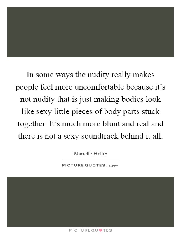 In some ways the nudity really makes people feel more uncomfortable because it's not nudity that is just making bodies look like sexy little pieces of body parts stuck together. It's much more blunt and real and there is not a sexy soundtrack behind it all Picture Quote #1